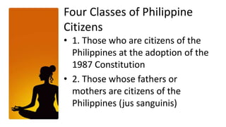 Four Classes of Philippine
Citizens
• 1. Those who are citizens of the
  Philippines at the adoption of the
  1987 Constitution
• 2. Those whose fathers or
  mothers are citizens of the
  Philippines (jus sanguinis)
 