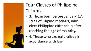 Four Classes of Philippine
Citizens
• 3. Those born before January 17,
  1973 of Filipino mothers, who
  elect Philippine citizenship after
  reaching the age of majority.
• 4. Those who are naturalized in
  accordance with law.
 