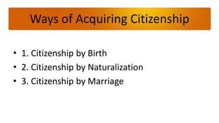 Ways of Acquiring Citizenship

• 1. Citizenship by Birth
• 2. Citizenship by Naturalization
• 3. Citizenship by Marriage
 