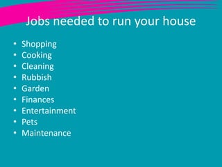 Jobs needed to run your house
•   Shopping
•   Cooking
•   Cleaning
•   Rubbish
•   Garden
•   Finances
•   Entertainment
•   Pets
•   Maintenance
 