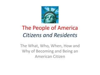 The People of America
Citizens and Residents
The What, Who, When, How and
 Why of Becoming and Being an
       American Citizen
 
