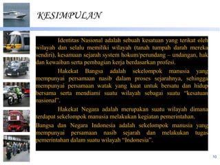 KESIMPULAN

          Identitas Nasional adalah sebuah kesatuan yang terikat oleh
wilayah dan selalu memiliki wilayah (tanah tumpah darah mereka
sendiri), kesamaan sejarah system hokum/perundang – undangan, hak
dan kewaiban serta pembagian kerja berdasarkan profesi.
          Hakekat Bangsa adalah sekelompok manusia yang
mempunyai persamaan nasib dalam proses sejarahnya, sehingga
mempunyai persamaan watak yang kuat untuk bersatu dan hidup
bersama serta mendiami suatu wilayah sebagai suatu “kesatuan
nasional”.
          Hakekat Negara adalah merupakan suatu wilayah dimana
terdapat sekelompok manusia melakukan kegiatan pemerintahan.
Bangsa dan Negara Indonesia adalah sekelompok manusia yang
mempunyai persamaan nasib sejarah dan melakukan tugas
pemerintahan dalam suatu wilayah “Indonesia”.

                                                                        10
 
