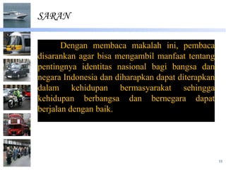 SARAN

       Dengan membaca makalah ini, pembaca
disarankan agar bisa mengambil manfaat tentang
pentingnya identitas nasional bagi bangsa dan
negara Indonesia dan diharapkan dapat diterapkan
dalam kehidupan bermasyarakat sehingga
kehidupan berbangsa dan bernegara dapat
berjalan dengan baik.




                                                   11
 