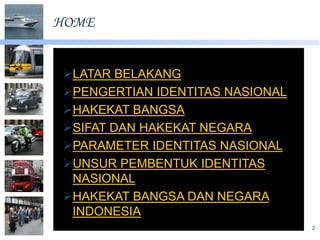 HOME


LATAR BELAKANG
PENGERTIAN IDENTITAS NASIONAL
HAKEKAT BANGSA
SIFAT DAN HAKEKAT NEGARA
PARAMETER IDENTITAS NASIONAL
UNSUR PEMBENTUK IDENTITAS
 NASIONAL
HAKEKAT BANGSA DAN NEGARA
 INDONESIA
                                 2
 