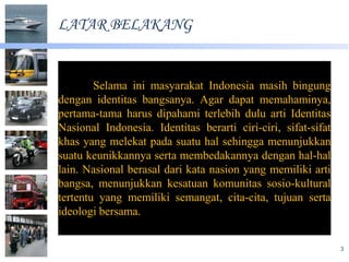 LATAR BELAKANG


        Selama ini masyarakat Indonesia masih bingung
dengan identitas bangsanya. Agar dapat memahaminya,
pertama-tama harus dipahami terlebih dulu arti Identitas
Nasional Indonesia. Identitas berarti ciri-ciri, sifat-sifat
khas yang melekat pada suatu hal sehingga menunjukkan
suatu keunikkannya serta membedakannya dengan hal-hal
lain. Nasional berasal dari kata nasion yang memiliki arti
bangsa, menunjukkan kesatuan komunitas sosio-kultural
tertentu yang memiliki semangat, cita-cita, tujuan serta
ideologi bersama.


                                                               3
 