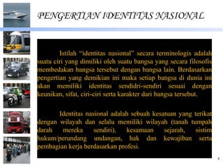 PENGERTIAN IDENTITAS NASIONAL


        Istilah “identitas nasional” secara terminologis adalah
suatu ciri yang dimiliki oleh suatu bangsa yang secara filosofis
membedakan bangsa tersebut dengan bangsa lain. Berdasarkan
pengertian yang demikian ini maka setiap bangsa di dunia ini
akan memiliki identitas sendidri-sendiri sesuai dengan
keunikan, sifat, ciri-ciri serta karakter dari bangsa tersebut.

       Identitas nasional adalah sebuah kesatuan yang terikat
dengan wilayah dan selalu memiliki wilayah (tanah tumpah
darah   mereka      sendiri),  kesamaan     sejarah,   sistim
hukum/perundang undangan, hak dan kewajiban serta
pembagian kerja berdasarkan profesi.
                                                                   4
 
