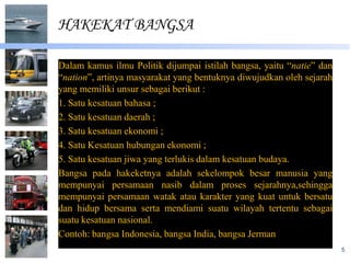 HAKEKAT BANGSA

Dalam kamus ilmu Politik dijumpai istilah bangsa, yaitu “natie” dan
“nation”, artinya masyarakat yang bentuknya diwujudkan oleh sejarah
yang memiliki unsur sebagai berikut :
1. Satu kesatuan bahasa ;
2. Satu kesatuan daerah ;
3. Satu kesatuan ekonomi ;
4. Satu Kesatuan hubungan ekonomi ;
5. Satu kesatuan jiwa yang terlukis dalam kesatuan budaya.
Bangsa pada hakeketnya adalah sekelompok besar manusia yang
mempunyai persamaan nasib dalam proses sejarahnya,sehingga
mempunyai persamaan watak atau karakter yang kuat untuk bersatu
dan hidup bersama serta mendiami suatu wilayah tertentu sebagai
suatu kesatuan nasional.
Contoh: bangsa Indonesia, bangsa India, bangsa Jerman
                                                                      5
 