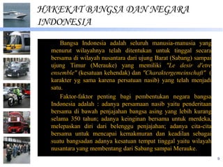 HAKEKAT BANGSA DAN NEGARA
INDONESIA
      Bangsa Indonesia adalah seluruh manusia-manusia yang
  menurut wilayahnya telah ditentukan untuk tinggal secara
  bersama di wilayah nusantara dari ujung Barat (Sabang) sampai
  ujung Timur (Merauke) yang memiliki "Le desir d'etre
  ensemble" (kesatuan kehendak) dan "Charaktergemeinschaft" (
  karakter yg sama karena persatuan nasib) yang telah menjadi
  satu.
      Faktor-faktor penting bagi pembentukan negara bangsa
  Indonesia adalah : adanya persamaan nasib yaitu penderitaan
  bersama di bawah penjajahan bangsa asing yang lebih kurang
  selama 350 tahun; adanya keinginan bersama untuk merdeka,
  melepaskan diri dari belenggu penjajahan; adanya cita-cita
  bersama untuk mencapai kemakmuran dan keadilan sebagai
  suatu bangsadan adanya kesatuan tempat tinggal yaitu wilayah
  nusantara yang membentang dari Sabang sampai Merauke.
                                                                  9
 