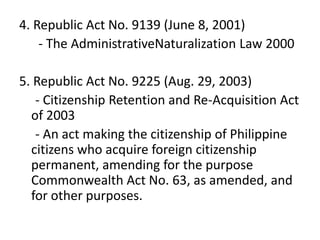 4. Republic Act No. 9139 (June 8, 2001)
- The AdministrativeNaturalization Law 2000
5. Republic Act No. 9225 (Aug. 29, 2003)
- Citizenship Retention and Re-Acquisition Act
of 2003
- An act making the citizenship of Philippine
citizens who acquire foreign citizenship
permanent, amending for the purpose
Commonwealth Act No. 63, as amended, and
for other purposes.
 