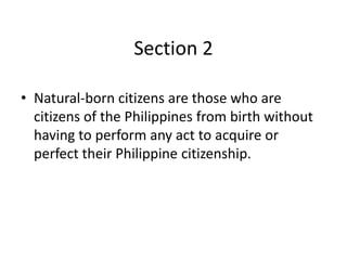 Section 2
• Natural-born citizens are those who are
citizens of the Philippines from birth without
having to perform any act to acquire or
perfect their Philippine citizenship.
 