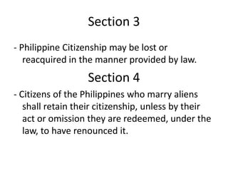 Section 3
- Philippine Citizenship may be lost or
reacquired in the manner provided by law.
Section 4
- Citizens of the Philippines who marry aliens
shall retain their citizenship, unless by their
act or omission they are redeemed, under the
law, to have renounced it.
 
