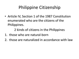 Philippine Citizenship
• Article IV, Section 1 of the 1987 Constitution
enumerated who are the citizens of the
Philippines.
2 kinds of citizens in the Philippines
1. those who are natural-born
2. those are naturalized in accordance with law
 