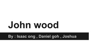 John wood
By : Isaac ong , Daniel goh , Joshua
 