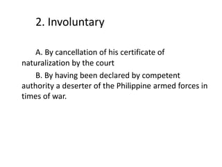 2. Involuntary
A. By cancellation of his certificate of
naturalization by the court
B. By having been declared by competent
authority a deserter of the Philippine armed forces in
times of war.
 