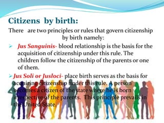 Citizens by birth:
There are two principles or rules that govern citizenship
by birth namely:
 Jus Sanguinis- blood relationship is the basis for the
acquisition of citizenship under this rule. The
children follow the citizenship of the parents or one
of them.
Jus Soli or Jusloci- place birth serves as the basis for
acquiring citizenship under this rule. A person
becomes a citizen of the state where he is born
irrespective of the parents. This principle prevails in
the United State.
 