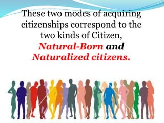 These two modes of acquiring
citizenships correspond to the
two kinds of Citizen,
Natural-Born and
Naturalized citizens.
 