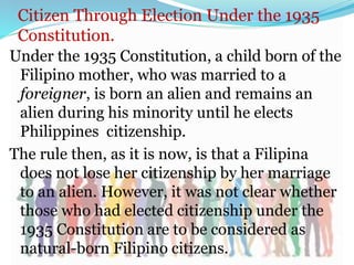 Citizen Through Election Under the 1935
Constitution.
Under the 1935 Constitution, a child born of the
Filipino mother, who was married to a
foreigner, is born an alien and remains an
alien during his minority until he elects
Philippines citizenship.
The rule then, as it is now, is that a Filipina
does not lose her citizenship by her marriage
to an alien. However, it was not clear whether
those who had elected citizenship under the
1935 Constitution are to be considered as
natural-born Filipino citizens.
 