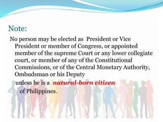 Note:
No person may be elected as President or Vice
President or member of Congress, or appointed
member of the supreme Court or any lower collegiate
court, or member of any of the Constitutional
Commissions, or of the Central Monetary Authority,
Ombudsman or his Deputy
unless he is a natural-born citizen
of Philippines.
 
