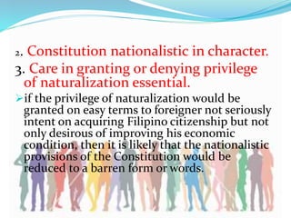 2. Constitution nationalistic in character.
3. Care in granting or denying privilege
of naturalization essential.
if the privilege of naturalization would be
granted on easy terms to foreigner not seriously
intent on acquiring Filipino citizenship but not
only desirous of improving his economic
condition, then it is likely that the nationalistic
provisions of the Constitution would be
reduced to a barren form or words.
 
