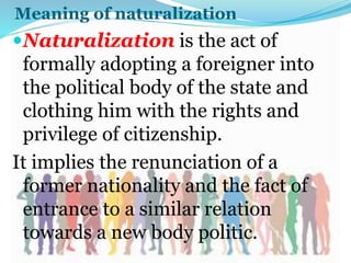 Meaning of naturalization
Naturalization is the act of
formally adopting a foreigner into
the political body of the state and
clothing him with the rights and
privilege of citizenship.
It implies the renunciation of a
former nationality and the fact of
entrance to a similar relation
towards a new body politic.
 