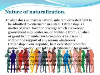 Nature of naturalization.
An alien does not have a natural, inherent or vested fight to
be admitted to citizenship in a state. Citizenship is a
matter of grace, favor or privilege which a sovereign
government may confer on, or withhold from , an alien
or grant to him under such conditions as it sees fit
without the support of any reason whatsoever.
Citizenship in our Republic, be it ever Most powerful
nation f the world, can take such Citizenship for granted
or assume it as a matter of Right.
In view of the above principles , the rule is that in case of
doubt concerning the grant of citizenship, such doubt be
resolved in favor of the state and against the applicant for
naturalization.
 