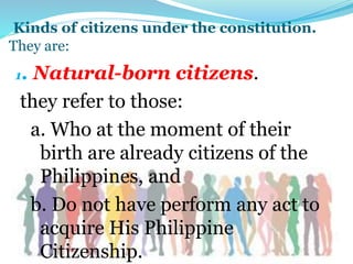 Kinds of citizens under the constitution.
They are:
1. Natural-born citizens.
they refer to those:
a. Who at the moment of their
birth are already citizens of the
Philippines, and
b. Do not have perform any act to
acquire His Philippine
Citizenship.
 