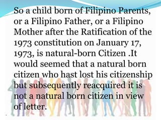 So a child born of Filipino Parents,
or a Filipino Father, or a Filipino
Mother after the Ratification of the
1973 constitution on January 17,
1973, is natural-born Citizen .It
would seemed that a natural born
citizen who hast lost his citizenship
but subsequently reacquired it is
not a natural born citizen in view
of letter.
.
 