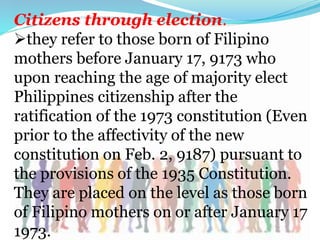 Citizens through election.
they refer to those born of Filipino
mothers before January 17, 9173 who
upon reaching the age of majority elect
Philippines citizenship after the
ratification of the 1973 constitution (Even
prior to the affectivity of the new
constitution on Feb. 2, 9187) pursuant to
the provisions of the 1935 Constitution.
They are placed on the level as those born
of Filipino mothers on or after January 17
1973.
 