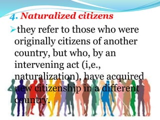 4. Naturalized citizens
they refer to those who were
originally citizens of another
country, but who, by an
intervening act (i,e.,
naturalization), have acquired
new citizenship in a different
country.
 
