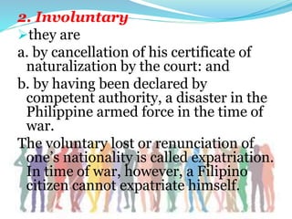 2. Involuntary
they are
a. by cancellation of his certificate of
naturalization by the court: and
b. by having been declared by
competent authority, a disaster in the
Philippine armed force in the time of
war.
The voluntary lost or renunciation of
one’s nationality is called expatriation.
In time of war, however, a Filipino
citizen cannot expatriate himself.
 