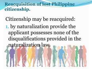 Reacquisition of lost Philippine
citizenship.
Citizenship may be reacquired:
1. by naturalization provide the
applicant possesses none of the
disqualifications provided in the
naturalization law.
 