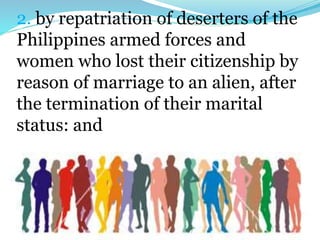 2. by repatriation of deserters of the
Philippines armed forces and
women who lost their citizenship by
reason of marriage to an alien, after
the termination of their marital
status: and
 