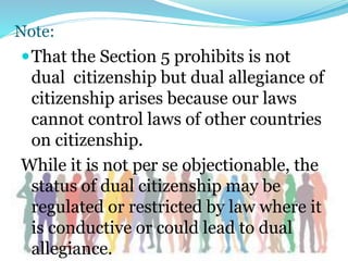 Note:
That the Section 5 prohibits is not
dual citizenship but dual allegiance of
citizenship arises because our laws
cannot control laws of other countries
on citizenship.
While it is not per se objectionable, the
status of dual citizenship may be
regulated or restricted by law where it
is conductive or could lead to dual
allegiance.
 