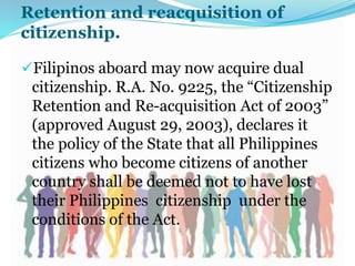 Retention and reacquisition of
citizenship.
Filipinos aboard may now acquire dual
citizenship. R.A. No. 9225, the “Citizenship
Retention and Re-acquisition Act of 2003”
(approved August 29, 2003), declares it
the policy of the State that all Philippines
citizens who become citizens of another
country shall be deemed not to have lost
their Philippines citizenship under the
conditions of the Act.
 