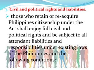 3. Civil and political rights and liabilities.
 those who retain or re-acquire
Philippines citizenship under the
Act shall enjoy full civil and
political rights and be subject to all
attendant liabilities and
responsibilities under existing laws
of the Philippines and the
following conditions:
 