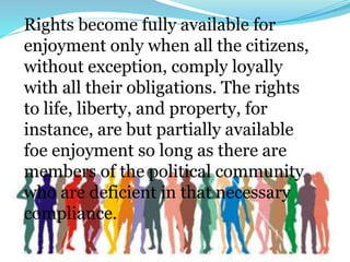 Rights become fully available for
enjoyment only when all the citizens,
without exception, comply loyally
with all their obligations. The rights
to life, liberty, and property, for
instance, are but partially available
foe enjoyment so long as there are
members of the political community
who are deficient in that necessary
compliance.
 