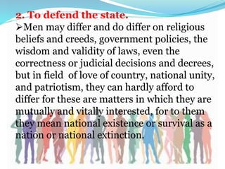 2. To defend the state.
Men may differ and do differ on religious
beliefs and creeds, government policies, the
wisdom and validity of laws, even the
correctness or judicial decisions and decrees,
but in field of love of country, national unity,
and patriotism, they can hardly afford to
differ for these are matters in which they are
mutually and vitally interested, for to them
they mean national existence or survival as a
nation or national extinction.
 