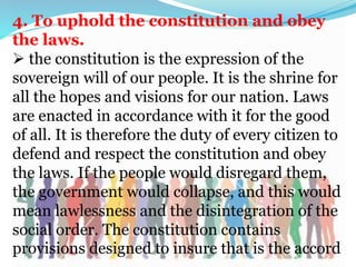 4. To uphold the constitution and obey
the laws.
 the constitution is the expression of the
sovereign will of our people. It is the shrine for
all the hopes and visions for our nation. Laws
are enacted in accordance with it for the good
of all. It is therefore the duty of every citizen to
defend and respect the constitution and obey
the laws. If the people would disregard them,
the government would collapse, and this would
mean lawlessness and the disintegration of the
social order. The constitution contains
provisions designed to insure that is the accord
 