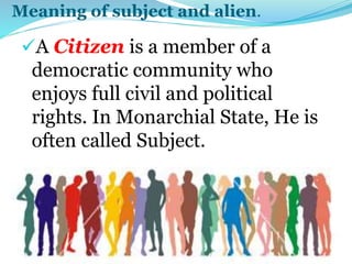 Meaning of subject and alien.
A Citizen is a member of a
democratic community who
enjoys full civil and political
rights. In Monarchial State, He is
often called Subject.
 