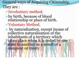 General ways of Acquiring Citizenship.
They are :
Involuntary method.
by birth, because of blood
relationship or place of birth.
Voluntary Method.
 by naturalization, except incase of
collective naturalization of the
inhabitants of a territory which
takes place when it is ceded by one
state to another as a result of a
conquest or treaty.
 