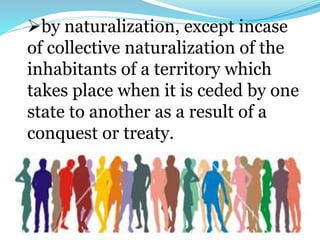 by naturalization, except incase
of collective naturalization of the
inhabitants of a territory which
takes place when it is ceded by one
state to another as a result of a
conquest or treaty.
 