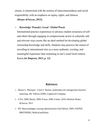 citizen, is intertwined with the notions of interconnectedness and social
responsibility with an emphasis on equity, rights, and fairness
(Doane &Varcoe, 2015).
3. Knowledge Transfer: Local - Global Praxis
International practice experiences to advance student awareness of self
and others through engaging in compassionate action in culturally safe
and relevant ways seems like an ideal method for developing global
citizenship knowledge and skills. Students may perceive the notion of
travelling to international sites as a more authentic, exciting, and
meaningful experience than remaining in one’s usual local context.
Karen (in Simpson, 2013, p. 12)
References
1- Bassie L. Marequis - Carol J. Huston, leadership role management function
innursing, 6th Edition (2009), Lippincott Company
2- CNA, 2009; Brock, 2009; Fraser, 2009; Cohen, 2010; Hartrick Doane
&Varcoe, 2015
3- BT. Basavanthappa, nursing administration 2nd Edition, 2009, JAYPEE
BROTHERS, Medical publisher
10
 