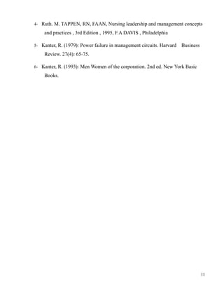 4- Ruth. M. TAPPEN, RN, FAAN, Nursing leadership and management concepts
and practices , 3rd Edition , 1995, F.A DAVIS , Philadelphia
5- Kanter, R. (1979): Power failure in management circuits. Harvard Business
Review. 27(4): 65-75.
6- Kanter, R. (1993): Men Women of the corporation. 2nd ed. New York Basic
Books.
11
 