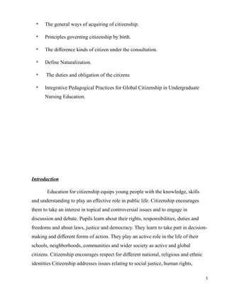 * The general ways of acquiring of citizenship.
* Principles governing citizenship by birth.
* The difference kinds of citizen under the consultation.
* Define Naturalization.
* The duties and obligation of the citizens
* Integrative Pedagogical Practices for Global Citizenship in Undergraduate
Nursing Education.
Introduction
Education for citizenship equips young people with the knowledge, skills
and understanding to play an effective role in public life. Citizenship encourages
them to take an interest in topical and controversial issues and to engage in
discussion and debate. Pupils learn about their rights, responsibilities, duties and
freedoms and about laws, justice and democracy. They learn to take part in decision-
making and different forms of action. They play an active role in the life of their
schools, neighborhoods, communities and wider society as active and global
citizens. Citizenship encourages respect for different national, religious and ethnic
identities Citizenship addresses issues relating to social justice, human rights,
3
 