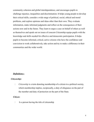 community cohesion and global interdependence, and encourages pupils to
challenge injustice, inequalities and discrimination. It helps young people to develop
their critical skills, consider a wide range of political, social, ethical and moral
problems, and explore opinions and ideas other than their own. They evaluate
information, make informed judgments and reflect on the consequences of their
actions now and in the future. They learn to argue a case on behalf of others as well
as themselves and speak out on issues of concern Citizenship equips pupils with the
knowledge and skills needed for effective and democratic participation. It helps
pupils to become informed, critical, active citizens who have the confidence and
conviction to work collaboratively, take action and try to make a difference in their
communities and the wider world.
Definitions:-
Citizenship:
 Citizenship is a term denoting membership of a citizen in a political society,
which membership implies, reciprocally, a duty of allegiance on the part of
the member and duty of protection on the part of the State.
Citizen:
 Is a person having the title of citizenship
4
 