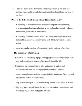  He is the member of a democratic community who enjoy full civil and
political rights, and is accorded protection inside and outside the territory of
the State.
What is the distinction between citizenship and nationality?
1. Citizenship is membership in a democratic or political community,
whereas nationality is membership in any political community whether
monarchial, autocratic or democratic;
2. Citizenship follows the exercise of civil and political rights whereas
nationality does not necessarily carry with it the exercise of political
rights;
3. A person can be a citizen of one country and a national of another.
The importance of citizenship
1. Education for citizenship equips young people with the knowledge, skills
and understanding to play an effective role in public life.
2. Citizenship encourages them to take an interest in topical and
controversial issues and to engage in discussion and debate.
3. Nurses learn about their rights, responsibilities, duties and freedoms and
about laws, justice and democracy.
4. They learn to take part in decision-making and different forms of action.
5. They play an active role in the life of their institution, communities and
wider society as active and global citizens.
5
 