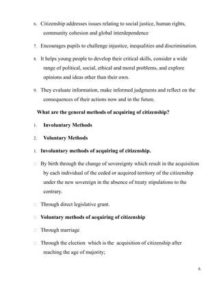 6. Citizenship addresses issues relating to social justice, human rights,
community cohesion and global interdependence
7. Encourages pupils to challenge injustice, inequalities and discrimination.
8. It helps young people to develop their critical skills, consider a wide
range of political, social, ethical and moral problems, and explore
opinions and ideas other than their own.
9. They evaluate information, make informed judgments and reflect on the
consequences of their actions now and in the future.
What are the general methods of acquiring of citizenship?
1. Involuntary Methods
2. Voluntary Methods
1. Involuntary methods of acquiring of citizenship.
 By birth through the change of sovereignty which result in the acquisition
by each individual of the ceded or acquired territory of the citizenship
under the new sovereign in the absence of treaty stipulations to the
contrary.
 Through direct legislative grant.
 Voluntary methods of acquiring of citizenship
 Through marriage
 Through the election which is the acquisition of citizenship after
reaching the age of majority;
6
 