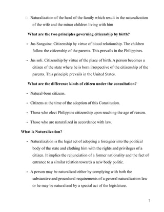  Naturalization of the head of the family which result in the naturalization
of the wife and the minor children living with him
What are the two principles governing citizenship by birth?
• Jus Sanguine. Citizenship by virtue of blood relationship. The children
follow the citizenship of the parents. This prevails in the Philippines.
• Jus soli. Citizenship by virtue of the place of birth. A person becomes a
citizen of the state where he is born irrespective of the citizenship of the
parents. This principle prevails in the United States.
What are the difference kinds of citizen under the consultation?
• Natural-born citizens.
• Citizens at the time of the adoption of this Constitution.
• Those who elect Philippine citizenship upon reaching the age of reason.
• Those who are naturalized in accordance with law.
What is Naturalization?
• Naturalization is the legal act of adopting a foreigner into the political
body of the state and clothing him with the rights and privileges of a
citizen. It implies the renunciation of a former nationality and the fact of
entrance to a similar relation towards a new body politic.
• A person may be naturalized either by complying with both the
substantive and procedural requirements of a general naturalization law
or he may be naturalized by a special act of the legislature.
7
 