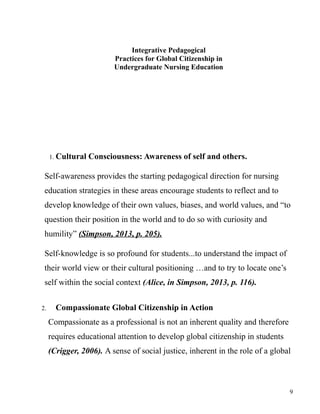 Integrative Pedagogical
Practices for Global Citizenship in
Undergraduate Nursing Education
1. Cultural Consciousness: Awareness of self and others.
Self-awareness provides the starting pedagogical direction for nursing
education strategies in these areas encourage students to reflect and to
develop knowledge of their own values, biases, and world values, and “to
question their position in the world and to do so with curiosity and
humility” (Simpson, 2013, p. 205).
Self-knowledge is so profound for students...to understand the impact of
their world view or their cultural positioning …and to try to locate one’s
self within the social context (Alice, in Simpson, 2013, p. 116).
2. Compassionate Global Citizenship in Action
Compassionate as a professional is not an inherent quality and therefore
requires educational attention to develop global citizenship in students
(Crigger, 2006). A sense of social justice, inherent in the role of a global
9
 