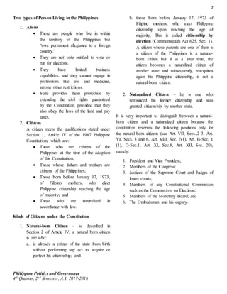 2
Philippine Politics and Governance
4th Quarter, 2nd Semester, A.Y. 2017-2018
Two types of Person Living in the Philippines
1. Aliens
 These are people who live in within
the territory of the Philippines but
“owe permanent allegiance to a foreign
country.”
 They are not vote entitled to vote or
run for elections.
 They have limited business
capabilities, and they cannot engage in
professions like law and medicine,
among other restrictions.
 State provides them protection by
extending the civil rights guaranteed
by the Constitution, provided that they
also obey the laws of the land and pay
taxes.
2. Citizens
A citizen meets the qualifications stated under
Section 1, Article IV of the 1987 Philippine
Constitution, which are:
 Those who are citizens of the
Philippines at the time of the adoption
of this Constitution;
 Those whose fathers and mothers are
citizens of the Philippines;
 Those born before January 17, 1973,
of Filipino mothers, who elect
Philippine citizenship reaching the age
of majority; and
 Those who are naturalized in
accordance with law.
Kinds of Citizens under the Constitution
1. Natural-born Citizen – as described in
Section 2 of Article IV, a natural born citizen
is one who:
a. is already a citizen of the state from birth
without performing any act to acquire or
perfect his citizenship; and
b. those born before January 17, 1973 of
Filipino mothers, who elect Philippine
citizenship upon reaching the age of
majority. This is called citizenship by
election (Commonwealth Act 625, Sec. 1).
A citizen whose parents are one of them is
a citizen of the Philippines is a natural-
born citizen but if at a later time, the
citizen becomes a naturalized citizen of
another state and subsequently, reacquires
again his Philippine citizenship, is not a
natural-born citizen.
2. Naturalized Citizen – he is one who
renounced his former citizenship and was
granted citizenship by another state.
It is very important to distinguish between a natural-
born citizen and a naturalized citizen because the
constitution reserves the following positions only for
the natural-born citizens (see Art. VII, Secs.,2-3, Art.
VI, Secs. 3 and 6, Art. VIII, Sec. 7(1), Art. B-Sec, 1
(1), D-Sec.1, Art. XI, Sec.8, Art. XII, Sec. 20),
namely:
1. President and Vice President;
2. Members of the Congress;
3. Justices of the Supreme Court and Judges of
lower courts;
4. Members of any Constitutional Commission
such as the Commission on Elections;
5. Members of the Monetary Board; and
6. The Ombudsman and his deputy.
 